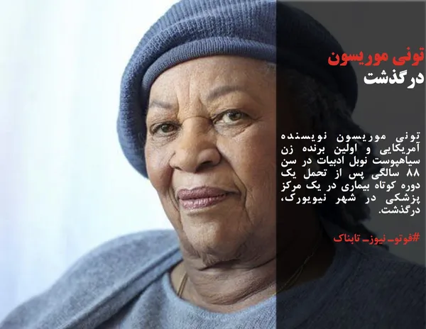 تونی موریسون نویسنده آمریکایی و اولین برنده زن سیاهپوست نوبل ادبیات در سن ۸۸ سالگی پس از تحمل یک دوره کوتاه بیماری در یک مرکز پزشکی در شهر نیویورک، درگذشت.
