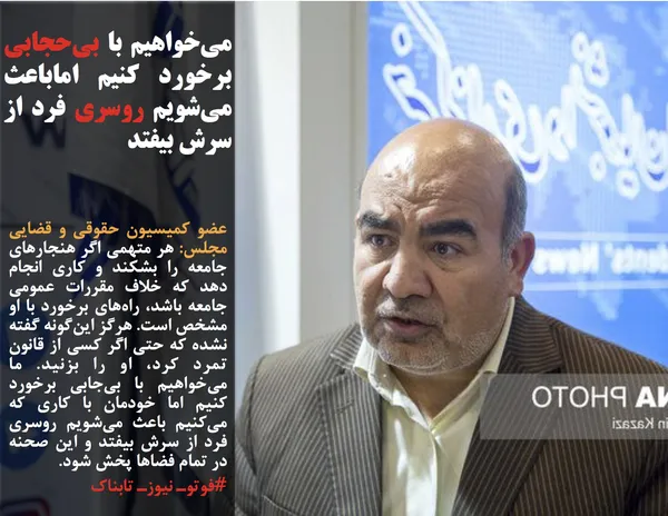 عضو کمیسیون حقوقی و قضایی مجلس: هر متهمی اگر هنجارهای جامعه را بشکند و کاری انجام دهد که خلاف مقررات عمومی جامعه باشد، راه&zwnj;های برخورد با او مشخص است. هرگز این&zwnj;گونه گفته نشده که حتی اگر کسی از قانون تمرد کرد، او را بزنید. ما می&zwnj;خواهیم با بی&zwnj;جابی برخورد کنیم اما خودمان با کاری که می&zwnj;کنیم باعث می&zwnj;شویم روسری فرد از سرش بیفتد و این صحنه در تمام فضاها پخش شود.
