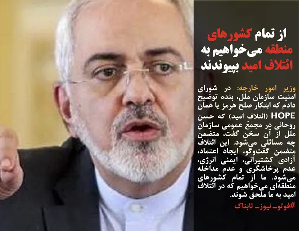 وزیر امور خارجه: در شورای امنیت سازمان ملل، بنده توضیح دادم که ابتکار صلح هرمز یا همان HOPE (ائتلافِ امید) که حسن روحانی در مجمع عمومی سازمان ملل از آن سخن گفت، متضمن چه مسائلی می&zwnj;شود. این ائتلاف متضمن گفت&zwnj;وگو، ایجاد اعتماد، آزادی کشتیرانی، ایمنی انرژی، عدم پرخاشگری و عدم مداخله می&zwnj;شود. ما از تمام کشورهای منطقه&zwnj;ای می&zwnj;خواهیم که در ائتلاف امید به ما ملحق شوند.
