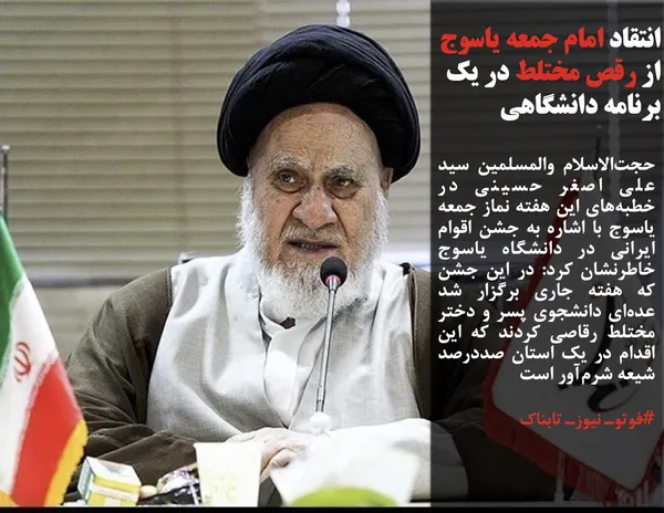 حجت&zwnj;الاسلام والمسلمین سید علی اصغر حسینی در خطبه&zwnj;های این هفته نماز جمعه یاسوج با اشاره به جشن اقوام ایرانی در دانشگاه یاسوج خاطرنشان کرد: در این جشن که هفته جاری برگزار شد عده&zwnj;ای دانشجوی پسر و دختر مختلط رقاصی کردند که این اقدام در یک استان صددرصد شیعه شرم&zwnj;آور است
