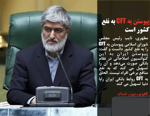 مطهری، نایب رئیس مجلس شورای اسلامی پیوستن به CFT را به نفع کشور دانست و گفت: پیوستن ایران به این کنوانسیون اصلاحاتی در نظام بانکی صورت می&zwnj;دهد و آن را تسهیل می کند که به نفع منافع برخی افراد نیست. الحاق به CFT روابط بانکی ایران رابا دنیا تسهیل می کند
