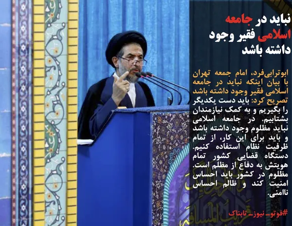 ابوترابی&zwnj;فرد، امام جمعه تهران با بیان اینکه نباید در جامعه اسلامی فقیر وجود داشته باشد تصریح کرد: باید دست یکدیگر را بگیریم و به کمک نیازمندان بشتابیم. در جامعه اسلامی نباید مظلوم وجود داشته باشد و باید برای این کار، از تمام ظرفیت نظام استفاده کنیم. دستگاه قضایی کشور تمام هویتش به دفاع از مظلم است. مظلوم در کشور باید احساس امنیت کند و ظالم احساس ناامنی.&nbsp;

