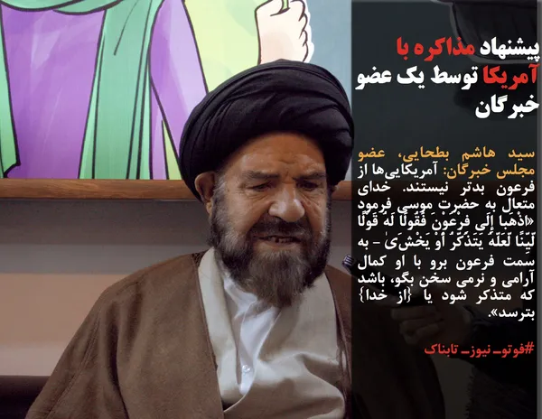 سید هاشم بطحایی، عضو مجلس خبرگان: آمریکایی&zwnj;ها از فرعون بدتر نیستند. خدای متعال به حضرت موسی فرمود &laquo;اذْهَبا إِلَی فِرْعَوْنَ فَقُولَا لَهُ قَوْلًا لَّیِّنًا لَّعَلَّهُ یَتَذَکَّرُ أَوْ یَخْشَیٰ - به سمت فرعون برو با او کمال آرامی و نرمی سخن بگو، باشد که متذکر شود یا {از خدا} بترسد&raquo;.  با وجودی که هیچ اعتمادی به آمریکا نیست اما برای آنکه مردم بدانند جز رژیم غاصب و ظالم صهیونیستی مسئولان نظام جمهوری اسلامی هیچ&zwnj;گاه درب مذاکره را نمی&zwnj;بندند، باید طبق فرموده قرآن عمل کرد.
