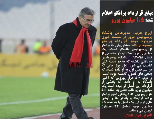 ایرج عرب، مدیرعامل باشگاه پرسپولیس امروز در نشست خبری درباره مبلغ قرارداد برانکو توضیحاتی داد: مقدار پولی که برانکو از پرسپولیس طلبکار است، یک میلیون یورو است. او در مقاطعی از فصل 97-98 از باشگاه پرسپولیس دریافتی داشته که به دو دسته کلی تقسیم می شود: اول، پول هایی که در نیم فصل اول به او داده شده، که بدهی های فصول گذشته بوده است؛ و دوم، 500 هزار یورویی که اخیرا باشگاه به او داده، که بخشی از قرارداد این فصل او بوده است.یک میلیون یورو طلب فعلی به اضافه 500 هزار یورویی که دریافتی اخیر برانکو بوده، قرارداد و پاداش ها و آپشن های او برای یک فصل را به عدد 1.5 میلیون یورو معادل 23 میلیارد تومان می رساند.
