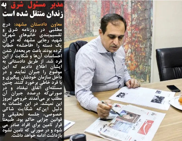 معاون دادستان مشهد: درج مطلبی در روزنامه شرق و تقسیم&zwnj;بندی خانم&zwnj;های شهرک شهید رجایی مشهد که در آن یک دسته را &laquo;فاحشه&raquo; خطاب کرده بودند باعث جریحه&zwnj;دار شدن احساسات آن&zwnj;ها و شکایت از این فرد شد. از طریق دادستانی به ایشان اطلاع دادیم که این موضوع را جبران نمایند و در داخل سازمان خودشان پیگیری و با فرد خاطی برخورد کنند. چنین مسئله&zwnj;ای اتفاق نیفتاد و در صورتی&zwnj;که درصدد جبران آن مطلب بر می&zwnj;آمدند خروجی امروز این نمیشد. در این جلسات به دلیل این&zwnj;که شکایت شاکی خصوصی، جلسه تحقیقی و قوانین جزایی حاکم بود. طبیعتا قرار تامین برای افراد صادر می شود و در صورتی که تامین نشود بازداشت ادامه خواهد داشت.
