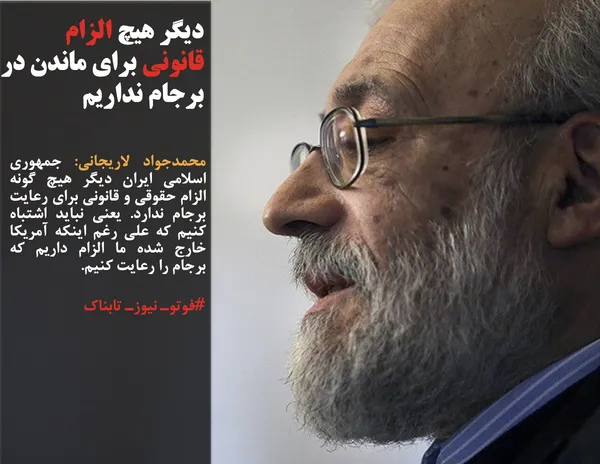 محمدجواد لاریجانی: جمهوری اسلامي ایران دیگر هیچ گونه الزام حقوقی و قانونی برای رعایت برجام ندارد. یعنی نباید اشتباه کنیم که علی رغم اینکه آمریکا خارج شده ما الزام داریم که برجام را رعایت کنیم.
