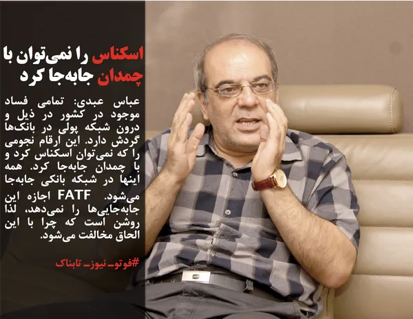 عباس عبدی: تمامی فساد موجود در کشور در ذیل و درون شبکه پولی در بانک&zwnj;ها گردش دارد. این ارقام نجومی را که نمی&zwnj;توان اسکناس کرد و با چمدان جابه&zwnj;جا کرد. همه اینها در شبکه بانکی جابه&zwnj;جا می&zwnj;شود. FATF اجازه این جابه&zwnj;جایی&zwnj;ها را نمی&zwnj;دهد، لذا روشن است که چرا با این الحاق مخالفت می&zwnj;شود.
