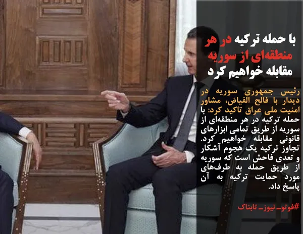 رئیس جمهوری سوریه در دیدار با فالح الفیاض، مشاور امنیت ملی عراق تاکید کرد: با حمله ترکیه در هر منطقه&zwnj;ای از سوریه از طریق تمامی ابزارهای قانونی مقابله خواهیم کرد. تجاوز ترکیه یک هجوم آشکار و تعدی فاحش است که سوریه از طریق حمله به طرف&zwnj;های مورد حمایت ترکیه به آن پاسخ داد.
