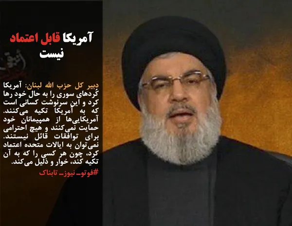 دبیر کل حزب الله لبنان: آمریکا کُردهای سوری را به حال خود رها کرد و این سرنوشت کسانی است که به آمریکا تکیه می&zwnj;کنند. آمریکایی&zwnj;ها از همپیمانان خود حمایت نمی&zwnj;کنند و هیچ احترامی برای توافقات قائل نیستند. نمی&zwnj;توان به ایالات متحده اعتماد کرد، چون هر کسی را که به آن تکیه کند، خوار و ذلیل می&zwnj;کند.
