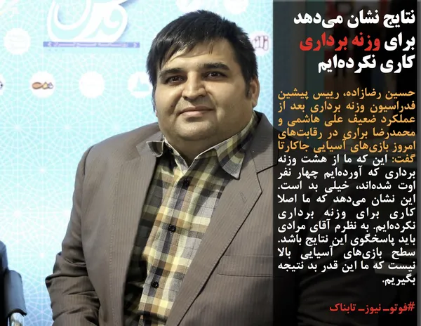 حسین رضازاده، رییس پیشین فدراسیون وزنه برداری بعد از عملکرد ضعیف علی هاشمی و محمدرضا براری در رقابت&zwnj;های امروز بازی&zwnj;های آسیایی جاکارتا گفت: این که ما از هشت وزنه برداری که آورده&zwnj;ایم چهار نفر اوت شده&zwnj;اند، خیلی بد است. این نشان می&zwnj;دهد که ما اصلا کاری برای وزنه برداری نکرده&zwnj;ایم. به نظرم آقای مرادی باید پاسخگوی این نتایج باشد. سطح بازی&zwnj;های آسیایی بالا نیست که ما این قدر بد نتیجه بگیریم.
