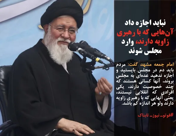 امام جمعه مشهد گفت: مردم باید دم در مجلس بایستید و اجازه ندهید عده&zwnj;ای به مجلس بروند، آنها کسانی هستند که چند خصوصیت دارند، یکی افرادی که انقلابی نیستند، یعنی آنهایی که با رهبری زاویه دارند ولو هر اندازه کم باشد.
