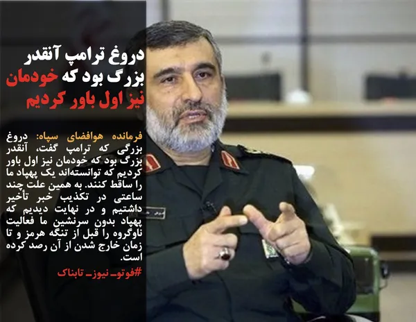 فرمانده هوافضای سپاه: دروغ بزرگی که ترامپ گفت، آنقدر بزرگ بود که خودمان نیز اول باور کردیم که توانسته&zwnj;اند یک پهپاد ما را ساقط کنند. به همین علت چند ساعتی در تکذیب خبر تأخیر داشتیم و در نهایت دیدیم که پهپاد بدون سرنشین ما فعالیت ناوگروه را قبل از تنگه هرمز و تا زمان خارج شدن از آن رصد کرده است.
