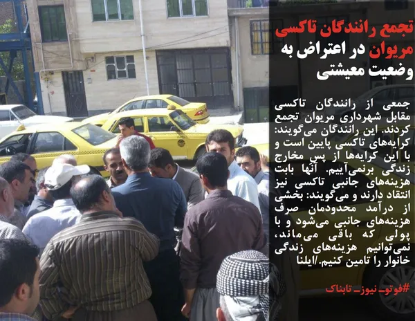 جمعی از رانندگان تاکسی مقابل شهرداری مریوان تجمع کردند. این رانندگان می&zwnj;گویند: کرایه&zwnj;های تاکسی پایین است و با این کرایه&zwnj;ها از پسِ مخارج زندگی برنمی&zwnj;آییم. آنها بابت هزینه&zwnj;های جانبی تاکسی نیز انتقاد دارند و می&zwnj;گویند: بخشی از درآمد محدودمان صرف هزینه&zwnj;های جانبی می&zwnj;شود و با پولی که باقی می&zwnj;ماند، نمی&zwnj;توانیم هزینه&zwnj;های زندگی خانوار را تامین کنیم./ایلنا
