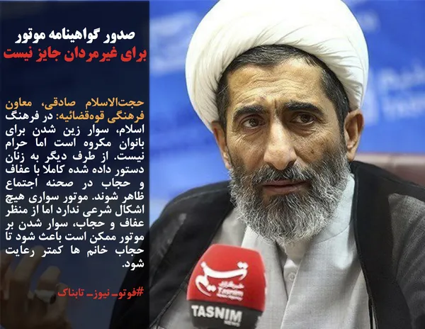 حجت&zwnj;الاسلام صادقی، معاون فرهنگی قوه&zwnj;قضائیه: در فرهنگ اسلام، سوار زین شدن برای بانوان مکروه است اما حرام نیست. از طرف دیگر به زنان دستور داده شده کاملا با عفاف و حجاب در صحنه اجتماع ظاهر شوند. موتور سواری هیچ اشکال شرعی ندارد اما از منظر عفاف و حجاب، سوار شدن بر موتور ممکن است باعث شود تا حجاب خانم ها کمتر رعایت شود.
