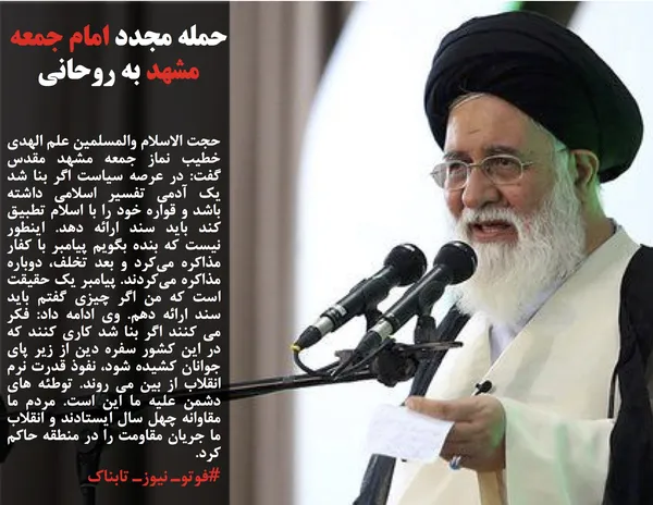 حجت الاسلام والمسلمین علم الهدی خطیب نماز جمعه مشهد مقدس گفت: در عرصه سیاست اگر بنا شد یک آدمی تفسیر اسلامی داشته باشد و قواره خود را با اسلام تطبیق کند باید سند ارائه دهد. اینطور نیست که بنده بگویم پیامبر با کفار مذاکره می&zwnj;کرد و بعد تخلف، دوباره مذاکره می&zwnj;کردند. پیامبر یک حقیقت است که من اگر چیزی گفتم باید سند ارائه دهم. وی ادامه داد: فکر می کنند اگر بنا شد کاری کنند که در این کشور سفره دین از زیر پای جوانان کشیده شود، نفوذ قدرت نرم انقلاب از بین می روند. توطئه های دشمن علیه ما این است. مردم ما مقاوانه چهل سال ایستادند و انقلاب ما جریان مقاومت را در منطقه حاکم کرد.
