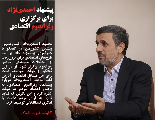 محمود احمدی&zwnj;نژاد رئیس&zwnj;جمهور پیشین کشورمان در گفتگو با خبرفوری پیشنهاد داد بر سر طرح&zwnj;های اقتصادی برای برون&zwnj;رفت از مشکلات معیشتی مردم، رفراندوم برگزار شود. او در این گفتگو از دولت خواسته است برای حل مسائل اقتصادی آدرس غلط ندهد. احمدی&zwnj;نژاد درباره پیشنهاد رفراندوم اقتصادی، به کاهش اعتماد مردم به دولت اشاره کرد و این نگرش که نباید کاری به آرای مردم داشت را تفکری ضدانقلابی توصیف کرد.
