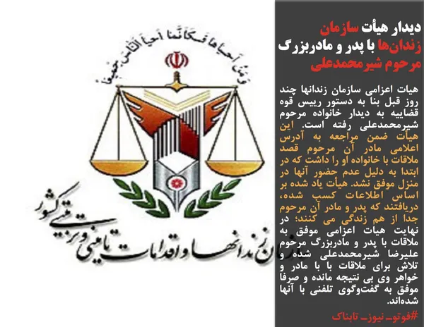 هیات اعزامي سازمان زندانها چند روز قبل بنا به دستور رييس قوه قضاييه به ديدار خانواده مرحوم شیرمحمدعلی رفته است. اين هيأت ضمن مراجعه به آدرس اعلامي مادر آن مرحوم قصد ملاقات با خانواده او را داشت كه در ابتدا به دليل عدم حضور آنها در منزل موفق نشد. هيأت ياد شده بر اساس اطلاعات كسب شده، دريافتند كه پدر و مادر آن مرحوم جدا از هم زندگي مي كنند؛ در نهايت هيات اعزامي موفق به ملاقات با پدر و مادربزرگ مرحوم عليرضا شيرمحمدعلي شده و تلاش براي ملاقات با با مادر و خواهر وي بي نتيجه مانده و صرفا موفق به گفت&zwnj;و&zwnj;گوي تلفني با آنها شده&zwnj;اند.
