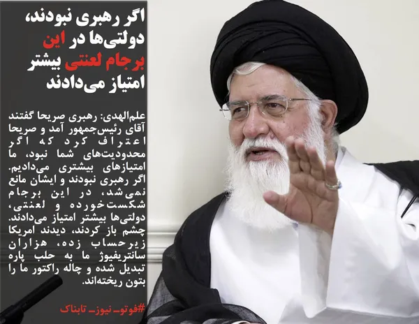 علم&zwnj;الهدی: رهبری صریحا گفتند آقای رئیس&zwnj;جمهور آمد و صریحا اعتراف کرد که اگر محدودیت&zwnj;های شما نبود، ما امتیازهای بیشتری می&zwnj;دادیم. اگر رهبری نبودند و ایشان مانع نمی&zwnj;شد، در این برجام شکست&zwnj;خورده و لعنتی، دولتی&zwnj;ها بیشتر امتیاز می&zwnj;دادند. چشم باز کردند، دیدند امریکا زیرحساب زده، هزاران سانتریفیوژ ما به حلب پاره تبدیل شده و چاله راکتور ما را بتون ریخته&zwnj;اند.
