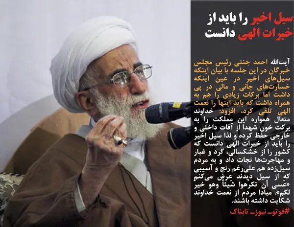 آیت&zwnj;الله&zwnj; احمد جنتی رئیس مجلس خبرگان در این جلسه با بیان اینکه سیل&zwnj;های اخیر در عین اینکه خسارت&zwnj;های جانی و مالی در پی داشت اما برکات زیادی را هم به همراه داشت که باید اینها را نعمت الهی تلقی کرد، افزود: خداوند متعال همواره این مملکت را به برکت خون شهدا از آفات داخلی و خارجی حفظ کرده و لذا سیل اخیر را باید از خیرات الهی دانست که کشور را از خشکسالی، گرد و غبار و مهاجرت&zwnj;ها نجات داد و به مردم سیل&zwnj;زده هم علی&zwnj;رغم رنج و آسیبی که از سیل دیدند عرض می&zwnj;کنم &laquo;عَسی أن تکرَهوا شَیئاً وهو خیرٌ لکم&raquo;. مبادا مردم از نعمت خداوند شکایت داشته باشند.
