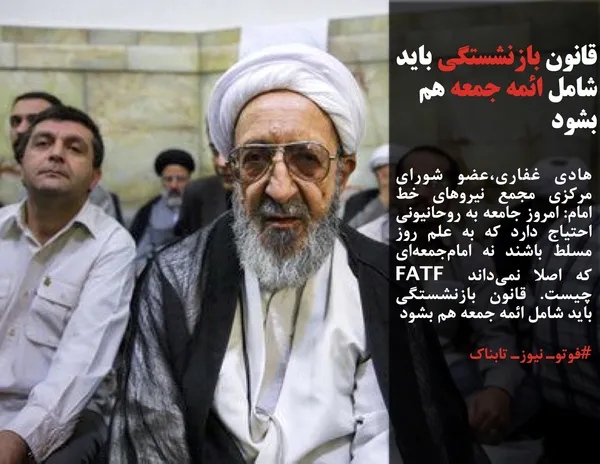 هادی غفاری،عضو شورای مرکزی مجمع نیروهای خط امام: امروز جامعه به روحانیونی احتیاج دارد که به علم روز مسلط باشند نه امام&zwnj;جمعه&zwnj;ای که اصلا نمی&zwnj;داند FATF  چیست. قانون بازنشستگی باید شامل ائمه جمعه هم بشود
