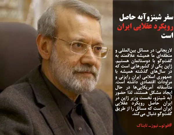 لاریجانی: در مسائل بین&zwnj;المللی و منطقه&zwnj;ای ما همیشه علاقمند به گفت&zwnj;وگو با دوستانمان هستیم. ژاپن یکی از کشورهایی است که در سال&zwnj;های گذشته همیشه با جمهوری اسلامی ایران رایزنی و مراودات اقتصادی داشته است. متأسفانه آمریکایی&zwnj;ها در حال ایجاد مشکل هستند، لذا حضور آبه شینزو، &zwnj;نخست وزیر ژاپن در ایران حاصل رویکرد عقلایی ایران است که مسائل را از طریق گفت&zwnj;وگو دنبال می&zwnj;کند.
