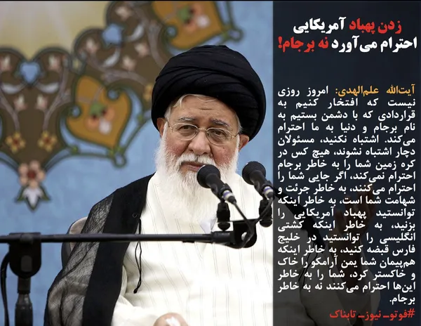 آیت&zwnj;الله علم&zwnj;الهدی: امروز روزی نیست که افتخار کنیم به قراردادی که با دشمن بستیم به نام برجام و دنیا به ما احترام می&zwnj;کند. اشتباه نکنید، مسئولان دچار اشتباه نشوند، هیچ کس در کره زمین شما را به خاطر برجام احترام نمی&zwnj;کند، اگر جایی شما را احترام می&zwnj;کنند، به خاطر جرئت و شهامت شما است، به خاطر اینکه توانستید پهباد آمریکایی را بزنید، به خاطر اینکه کشتی انگلیسی را توانستید در خلیج فارس قبضه کنید، به خاطر اینکه هم&zwnj;پیمان شما یمن آرامکو را خاک و خاکستر کرد، شما را به خاطر این&zwnj;ها احترام می&zwnj;کنند نه به خاطر برجام.
