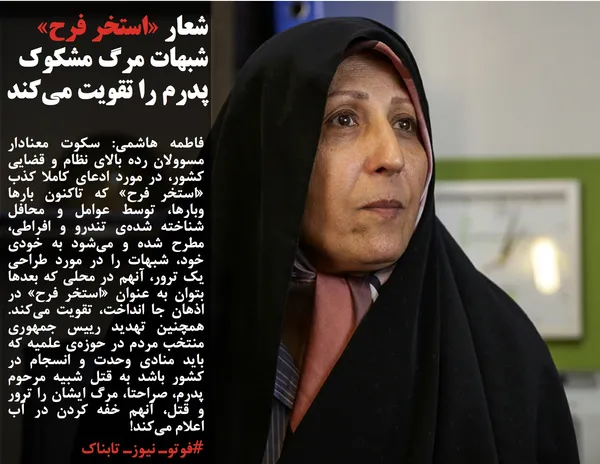 فاطمه هاشمی: سکوت معنادار مسوولان رده بالای نظام و قضایی کشور، در مورد ادعای کاملا کذب «استخر فرح» که تاکنون بارها وبارها، توسط عوامل و محافل شناخته شده‌ی تندرو و افراطی، مطرح شده و می‌شود به خودی خود، شبهات را در مورد طراحی یک ترور، آنهم در محلی که بعدها بتوان به عنوان «استخر فرح» در اذهان جا انداخت، تقویت می‌کند. همچنین تهدید رییس جمهوری منتخب مردم در حوزه‌ی علمیه که باید منادی وحدت و انسجام در کشور باشد به قتل شبیه مرحوم پدرم، صراحتا، مرگ ایشان را ترور و قتل، آنهم خفه کردن در آب اعلام می‌کند!
