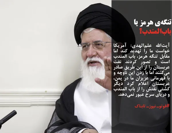 آیت&zwnj;الله علم&zwnj;الهدی: آمریکا خواست ما را تهدید کند اما مقابل تنگه هرمز، باب المندب است و تصور کردند نفت عربستان را از این طریق صادر می&zwnj;کنند اما با زدن این ناوچه و با قهرمانی عزیزان ما در یمن، عربستان اعلام کرد دیگر کشتی نفتش را از باب المندب و دریای سرخ عبور نمی&zwnj;دهد.
