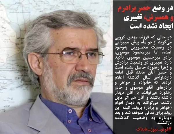 در حالی که فرزند مهدی کروبی می&zwnj;گوید از دو ماه پیش تغییراتی در وضعیت محصورین به&zwnj;وجود آمده، اما میرمحمود موسوی، برادر میرحسین موسوی تأکید دارد تغییری در وضعیت برادرش و زهرا رهنورد حاصل نشده است و حصر آنان مانند قبل ادامه دارد.اواخر سال گذشته اعلام کردند که خانواده و خواهر و برادرهای آقای موسوی و خانم رهنورد می&zwnj;توانند با آنان دیدار داشته باشند و آنان هم اگر مایل باشند، می&zwnj;توانند به دیدار اقوام (خواهر و برادر) &zwnj;بروند. البته این روند برای مدتی متوقف شد و بعد دوباره به وضعیت گذشته بازگشت.
