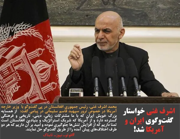 محمد اشرف غنی، رئیس&zwnj; جمهوری افغانستان در پی گفت&zwnj;وگو با  وزیر خارجه آمریکا در خصوص ترور سپهبد قاسم سلیمانی در پیامی گفت:  از همسایه بزرگ خویش ایران که با ما مشترکات زبانی، دینی، تاریخی و فرهنگی گسترده دارد و از آمریکا که شریک استراتژیک و بنیادین افغانستان است تمنا داریم که از افزایش تنش&zwnj;ها جلوگیری نموده و امید بر آن داریم که هر دو طرف اختلاف&zwnj;های پیش آمده را از طریق گفت&zwnj;وگو حل نمایند. 
#فوتوـ نیوزـ تابناک
