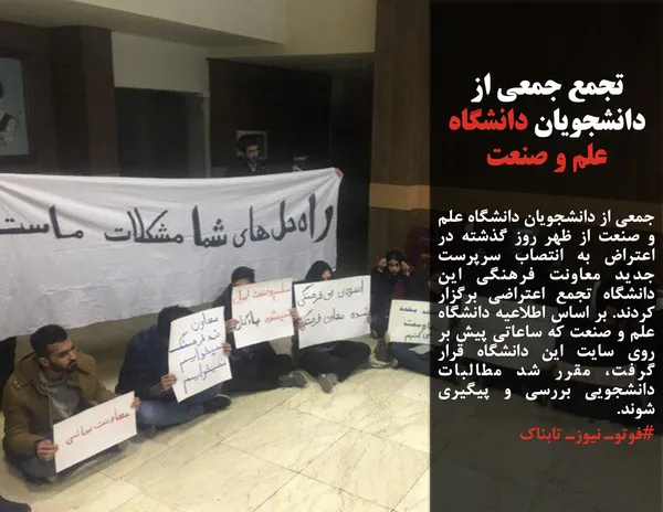 جمعی از دانشجویان دانشگاه علم و صنعت از ظهر روز گذشته در اعتراض به انتصاب سرپرست جدید معاونت فرهنگی این دانشگاه تجمع اعتراضی برگزار کردند. بر اساس اطلاعیه دانشگاه علم و صنعت که ساعاتی پیش بر روی سایت این دانشگاه قرار گرفت، مقرر شد مطالبات دانشجویی بررسی و پیگیری شوند.
