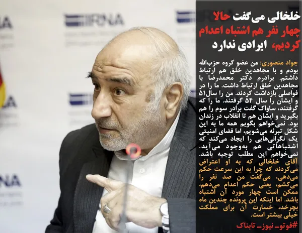 جواد منصوری: من عضو گروه حزب&zwnj;الله بودم و با مجاهدین خلق هم ارتباط داشتم. برادرم دکتر محمدرضا با مجاهدین خلق ارتباط داشت. ما را در فواصلی بازداشت کردند. من را سال51 و ایشان را سال 54 گرفتند. ما را که گرفتند، ساواک گفت برادر سوم را هم بگیرید و ایشان هم تا انقلاب در زندان بود. نمی&zwnj;خواهم بگویم همه ما به این شکل تبرئه می&zwnj;شویم، اما فضای امنیتی یک نگرانی&zwnj;هایی را ایجاد می&zwnj;کند که اشتباهاتی هم به&zwnj;وجود می&zwnj;آید. نمی&zwnj;خواهم این مطلب توجیه باشد. آقای خلخالی که به او اعتراض می&zwnj;کردند که چرا به این سرعت حکم می&zwnj;دهی، می&zwnj;گفت من صد نفر را می&zwnj;کشم، یعنی حکم اعدام می&zwnj;دهم، ممکن است چهار مورد آن اشتباه باشد. اما اینکه این پرونده چندین ماه بچرخد، خسارت آن برای مملکت خیلی بیشتر است.
