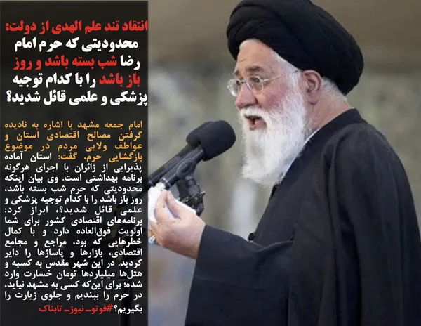 امام جمعه مشهد با اشاره به نادیده گرفتن مصالح اقتصادی استان و عواطف ولایی مردم در موضوع بازگشایی حرم، گفت: استان آماده پذیرایی از زائران با اجرای هرگونه برنامه بهداشتی است. وی بیان اینکه محدودیتی که حرم شب بسته باشد، روز باز باشد را با کدام توجیه پزشکی و علمی قائل شدید؟، ابراز کرد: برنامه&zwnj;های اقتصادی کشور برای شما اولویت فوق&zwnj;العاده دارد و با کمال خطر&zwnj;هایی که بود، مراجع و مجامع اقتصادی، بازار&zwnj;ها و پاساژ&zwnj;ها را دایر کردید. در این شهر مقدس به کسبه و هتل&zwnj;ها میلیارد&zwnj;ها تومان خسارت وارد شده؛ برای این&zwnj;که کسی به مشهد نیاید، در حرم را ببندیم و جلوی زیارت را بگیریم؟#فوتوـ نیوزـ تابناک
