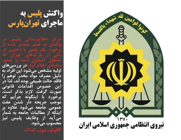 مرکز اطلاع&zwnj;رسانی پلیس در واکنش به فیلم منتشر شده از برخورد یک مامور با دختری در یکی از پارک&zwnj;های تهران که مشغول آب&zwnj;بازی است با صدور بیانیه&zwnj;ای اعلام کرد: در بررسی&zwnj;های اولیه مشخص می&zwnj;شود این افراد به دلیل مصرف مواد مخدر توهم زا فاقد حالت طبیعی بوده اند، لذا در این خصوص اقدامات قانونی صورت گرفت. لازم بذکر است، برخورد با اینگونه جرایم که موجب جریحه دار شدن عفت عمومی جامعه می&zwnj;شود علاوه بر اینکه از مطالبات جامعه به شمار می&zwnj;آید از وظایف پلیس نیز محسوب می&zwnj;شود.
