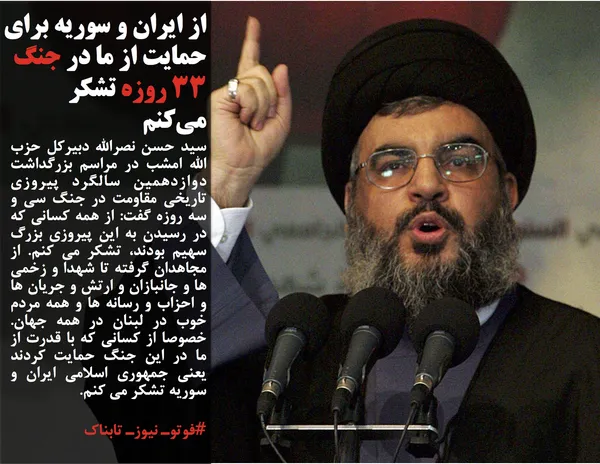سید حسن نصرالله دبیرکل حزب الله امشب در مراسم بزرگداشت دوازدهمین سالگرد پیروزی تاریخی مقاومت در جنگ سی و سه روزه گفت: از همه کسانی که در رسیدن به این پیروزی بزرگ سهیم بودند، تشکر می کنم. از مجاهدان گرفته تا شهدا و زخمی ها و جانبازان و ارتش و جریان ها و احزاب و رسانه ها و همه مردم خوب در لبنان در همه جهان. خصوصا از کسانی که با قدرت از ما در این جنگ حمایت کردند یعنی جمهوری اسلامی ایران و سوریه تشکر می کنم.
