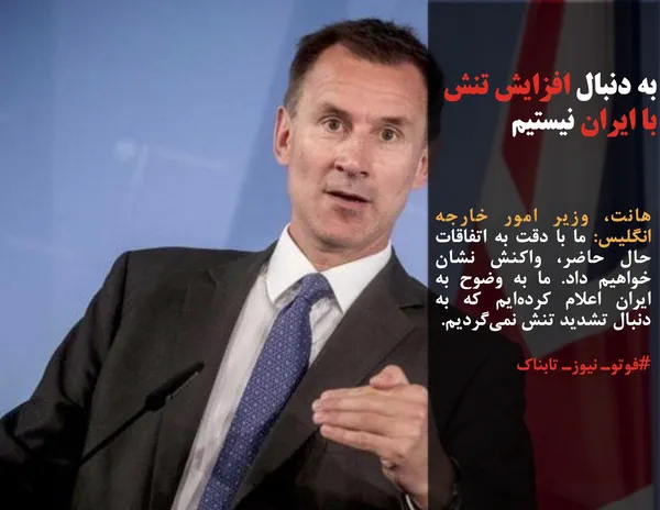 هانت، وزیر امور خارجه انگلیس: ما با دقت به اتفاقات حال حاضر، واکنش نشان خواهیم داد. ما به وضوح به ایران اعلام کرده&zwnj;ایم که به دنبال تشدید تنش نمی&zwnj;گردیم.
