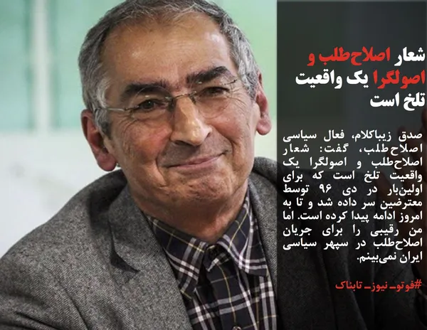 صادق زیباکلام، فعال سیاسی اصلاح&zwnj;طلب، گفت: شعار اصلاح&zwnj;طلب و اصولگرا یک واقعیت تلخ است که برای اولین&zwnj;بار در دی 96 توسط معترضین سر داده شد و تا به امروز ادامه پیدا کرده است. اما من رقیبی را برای جریان اصلاح&zwnj;طلب در سپهر سیاسی ایران نمی&zwnj;بینم.
