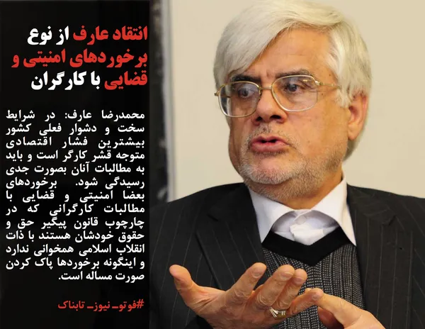 محمدرضا عارف: در شرایط سخت و دشوار فعلی کشور بیشترین فشار اقتصادی متوجه قشر کارگر است و باید به مطالبات آنان بصورت جدی رسیدگی شود.  برخوردهای بعضا امنیتی و قضایی با مطالبات کارگرانی که در چارچوب قانون پیگیر حق و حقوق خودشان هستند با ذات انقلاب اسلامی همخوانی ندارد و اینگونه برخوردها پاک کردن صورت مساله است.
