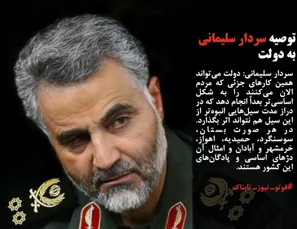 سردار سلیمانی: دولت می&zwnj;تواند همین کارهای جزئی که مردم الان می&zwnj;کنند را به شکل اساسی&zwnj;تر بعداً انجام دهد که در دراز مدت سیل&zwnj;هایی انبوه&zwnj;تر از این سیل هم نتواند اثر بگذارد.  در هر صورت بستان، سوسنگرد، حمیدیه، اهواز، خرمشهر و آبادان و امثال آن دژهای اساسی و پادگان&zwnj;های این کشور هستند.
