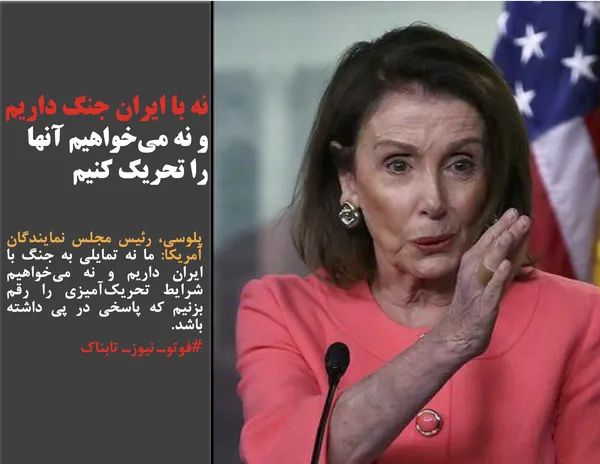 پلوسی، رئیس مجلس نمایندگان آمریکا: ما نه تمایلی به جنگ با ایران داریم و نه می&zwnj;خواهیم شرایط تحریک&zwnj;آمیزی را رقم بزنیم که پاسخی در پی داشته باشد.
