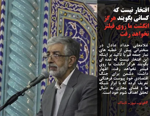 غلامعلی حداد عادل در سخنرانی پیش از خطبه های نماز جمعه قم با تاکید بر اینکه این افتخار نیست که عده ای بگویند هرگز انگشت ما روی فیلتر نخواهد رفت، اظهار داشت: دشمن برای جنگ اقتصادی خود پیوست فرهنگی تعریف کرده که با ابزار شبکه ها و فضای مجازی به دنبال تحقق اهداف شوم خود است.
