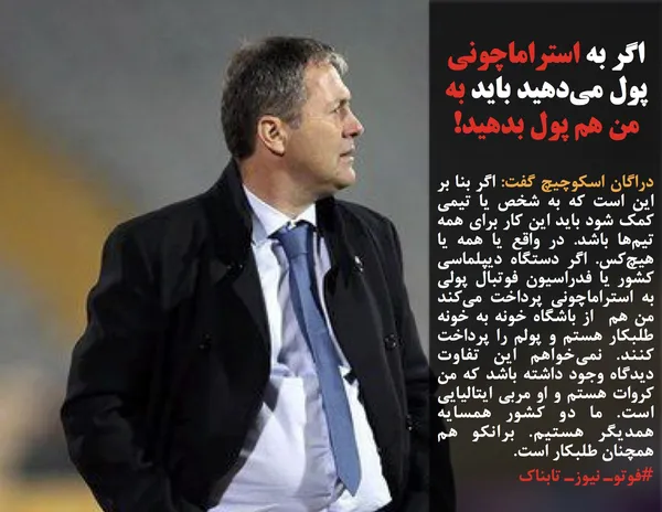 دراگان اسکوچیچ گفت: اگر بنا بر این است که به شخص یا تیمی کمک شود باید این کار برای همه تیم&zwnj;ها باشد. در واقع یا همه یا هیچ&zwnj;کس. اگر دستگاه دیپلماسی کشور یا فدراسیون فوتبال پولی به استراماچونی پرداخت می&zwnj;کند من هم  از باشگاه خونه به خونه طلبکار هستم و پولم را پرداخت کنند. نمی&zwnj;خواهم این تفاوت دیدگاه وجود داشته باشد که من کروات هستم و او مربی ایتالیایی است. ما دو کشور همسایه همدیگر هستیم. برانکو هم همچنان طلبکار است.
