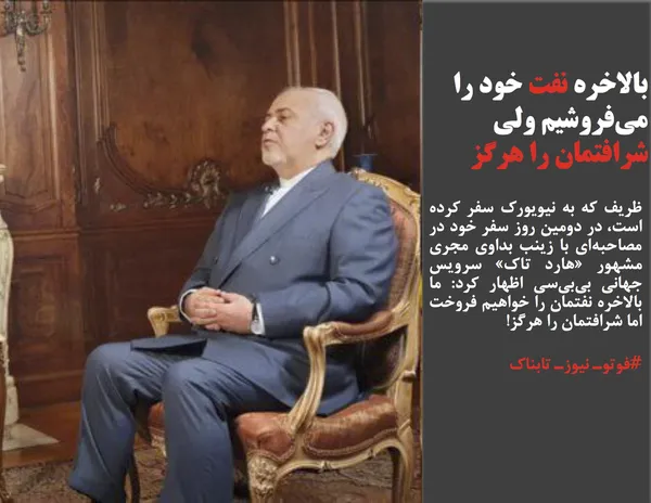ظریف که به نیویورک سفر کرده است، در دومین روز سفر خود در مصاحبه&zwnj;&zwnj;ای با زینب بداوی مجری مشهور &laquo;هارد تاک&raquo; سرویس جهانی بی&zwnj;بی&zwnj;سی اظهار کرد: ما بالاخره نفتمان را خواهیم فروخت اما شرافتمان را هرگز!
