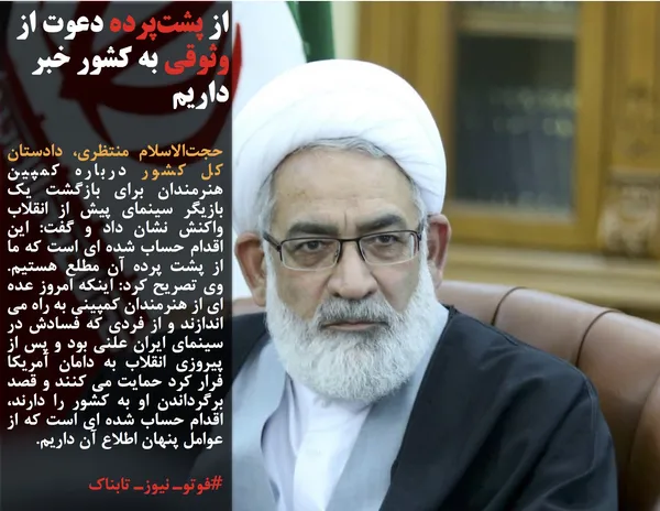 حجت&zwnj;الاسلام منتظری، دادستان کل کشور درباره کمپین هنرمندان برای بازگشت یک بازیگر سینمای پیش از انقلاب واکنش نشان داد و گفت: این اقدام حساب شده ای است که ما از پشت پرده آن مطلع هستیم. وی تصریح کرد: اینکه امروز عده ای از هنرمندان کمپینی به راه می اندازند و از فردی که فسادش در سینمای ایران علنی بود و پس از پیروزی انقلاب به دامان آمریکا فرار کرد حمایت می کنند و قصد برگرداندن او به کشور را دارند، اقدام حساب شده ای است که از عوامل پنهان اطلاع آن داریم.
