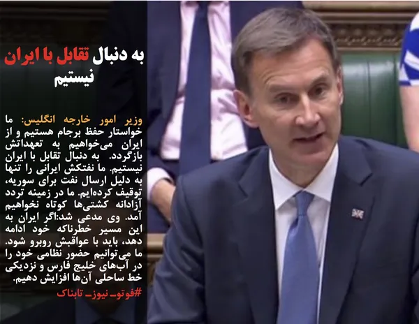 وزیر امور خارجه انگلیس: ما خواستار حفظ برجام هستیم و از ایران می&zwnj;خواهیم به تعهداتش بازگردد.  به دنبال تقابل با ایران نیستیم. ما نفتکش ایرانی را تنها به دلیل ارسال نفت برای سوریه، توقیف کرده&zwnj;ایم. ما در زمینه تردد آزادانه کشتی&zwnj;ها کوتاه نخواهیم آمد. وی مدعی شد:اگر ایران به این مسیر خطرناکه خود ادامه دهد، باید با عواقبش روبرو شود. ما می&zwnj;توانیم حضور نظامی خود را در آب&zwnj;های خلیج فارس و نزدیکی خط ساحلی آن&zwnj;ها افزایش دهیم.
