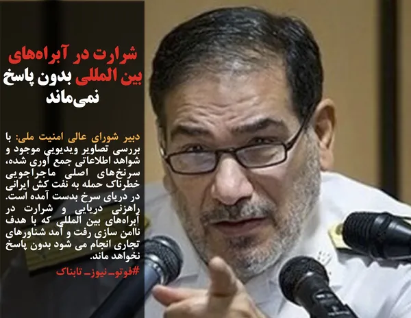 دبیر شورای عالی امنیت ملی: با بررسی تصاویر ویدیویی موجود و شواهد اطلاعاتی جمع آوری شده، سرنخ&zwnj;های اصلی ماجراجویی خطرناک حمله به نفت کش ایرانی در دریای سرخ بدست آمده است. راهزنی دریایی و شرارت در آبراه&zwnj;های بین المللی که با هدف ناامن سازی رفت و آمد شناورهای تجاری انجام می شود بدون پاسخ نخواهد ماند.
