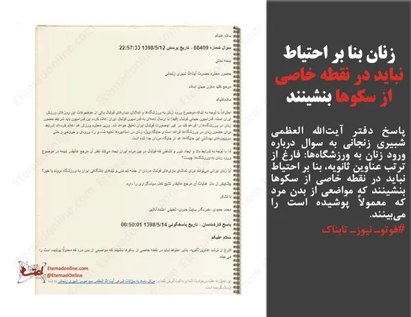 پاسخ دفتر آیت&zwnj;الله العظمی شبیری زنجانی به سوال درباره ورود زنان به ورزشگاه&zwnj;ها: فارغ از ترتب عناوین ثانویه، بنا بر احتیاط نباید در نقطه خاصی از سکوها بنشینند که مواضعی از بدن مرد که معمولاً پوشیده است را می&zwnj;بینند.
