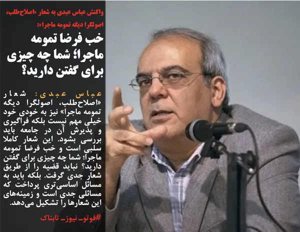 عباس عبدی: شعار &laquo;اصلاح&zwnj;طلب، اصولگرا ديگه تمومه ماجرا&raquo; نيز به خودي خود خيلي مهم نيست بلكه فراگيري و پذيرش آن در جامعه بايد بررسي بشود. اين شعار كاملا سلبي است و خب فرضا تمومه ماجرا؛ شما چه چيزي براي گفتن داريد؟ نبايد قضيه را از طريق شعار جدي گرفت. بلكه بايد به مسائل اساسي&zwnj;تري پرداخت كه مسائلي جدي است و زمينه&zwnj;هاي اين شعارها را تشكيل مي&zwnj;دهد.
