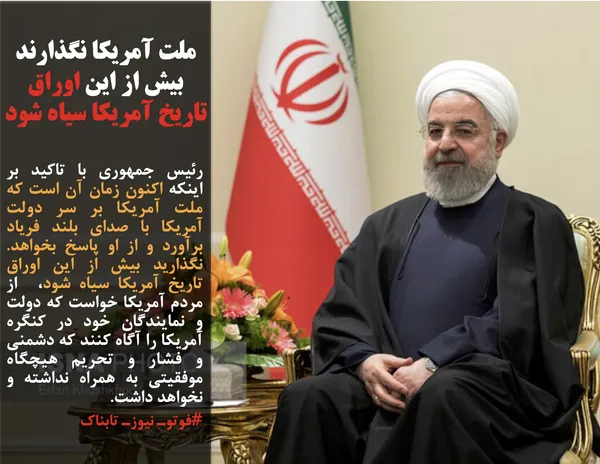 رئیس جمهوری با تاکید بر اینکه اکنون زمان آن است که ملت آمریکا بر سر دولت آمریکا با صدای بلند فریاد برآورد و از او پاسخ بخواهد. نگذارید بیش از این اوراق تاریخ آمریکا سیاه شود،&nbsp; از مردم آمریکا خواست که دولت و نمایندگان خود در کنگره آمریکا را آگاه کنند که دشمنی و فشار و تحریم هیچگاه موفقیتی به همراه نداشته و نخواهد داشت.
