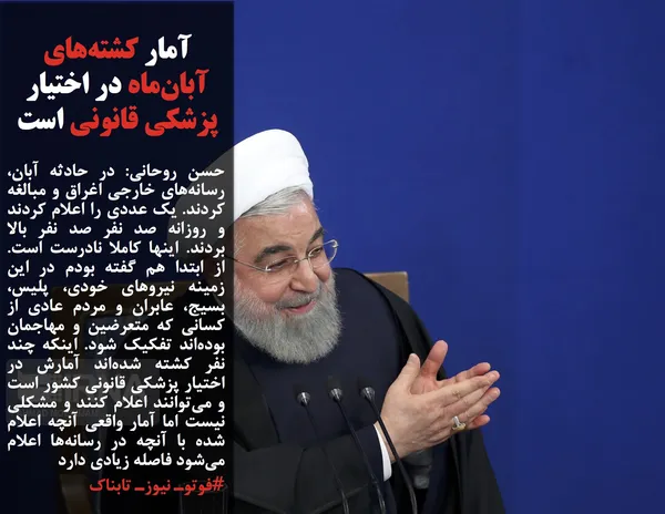 حسن روحانی: در حادثه آبان، رسانه&zwnj;های خارجی اغراق و مبالغه کردند. یک عددی را اعلام کردند و روزانه صد نفر صد نفر بالا بردند. اینها کاملا نادرست است. از ابتدا هم گفته بودم در این زمینه نیروهای خودی، پلیس، بسیج، عابران و مردم عادی از کسانی که متعرضین و مهاجمان بوده&zwnj;اند تفکیک شود. اینکه چند نفر کشته شده&zwnj;اند آمارش در اختیار پزشکی قانونی کشور است و می&zwnj;توانند اعلام کنند و مشکلی نیست اما آمار واقعی آنچه اعلام شده با آنچه در رسانه&zwnj;ها اعلام می&zwnj;شود فاصله زیادی دارد
